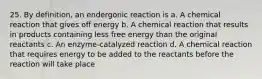 25. By definition, an endergonic reaction is a. A chemical reaction that gives off energy b. A chemical reaction that results in products containing less free energy than the original reactants c. An enzyme-catalyzed reaction d. A chemical reaction that requires energy to be added to the reactants before the reaction will take place