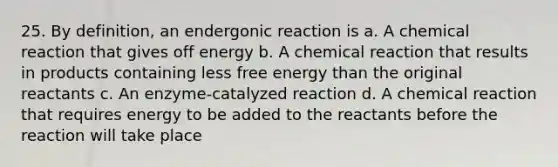 25. By definition, an endergonic reaction is a. A chemical reaction that gives off energy b. A chemical reaction that results in products containing less free energy than the original reactants c. An enzyme-catalyzed reaction d. A chemical reaction that requires energy to be added to the reactants before the reaction will take place