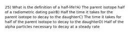 25) What is the definition of a half-life?A) The parent isotope half of a radiometric dating pairB) Half the time it takes for the parent isotope to decay to the daughterC) The time it takes for half of the parent isotope to decay to the daughterD) Half of the alpha particles necessary to decay at a steady rate