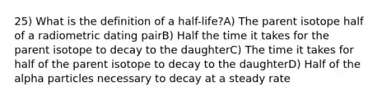 25) What is the definition of a half-life?A) The parent isotope half of a radiometric dating pairB) Half the time it takes for the parent isotope to decay to the daughterC) The time it takes for half of the parent isotope to decay to the daughterD) Half of the alpha particles necessary to decay at a steady rate