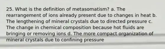 25. What is the definition of metasomatism? a. The rearrangement of ions already present due to changes in heat b. The lengthening of mineral crystals due to directed pressure c. The change in chemical composition because hot fluids are bringing or removing ions d. The more compact organization of mineral crystals due to confining pressure