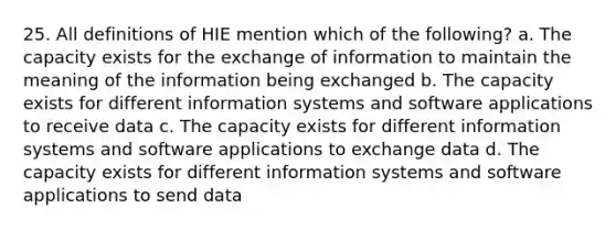 25. All definitions of HIE mention which of the following? a. The capacity exists for the exchange of information to maintain the meaning of the information being exchanged b. The capacity exists for different information systems and software applications to receive data c. The capacity exists for different information systems and software applications to exchange data d. The capacity exists for different information systems and software applications to send data