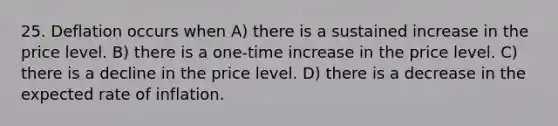 25. Deflation occurs when A) there is a sustained increase in the price level. B) there is a one-time increase in the price level. C) there is a decline in the price level. D) there is a decrease in the expected rate of inflation.