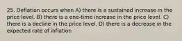 25. Deflation occurs when A) there is a sustained increase in the price level. B) there is a one-time increase in the price level. C) there is a decline in the price level. D) there is a decrease in the expected rate of inflation