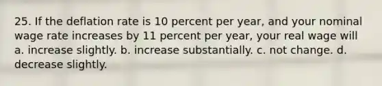 25. If the deflation rate is 10 percent per year, and your nominal wage rate increases by 11 percent per year, your real wage will a. increase slightly. b. increase substantially. c. not change. d. decrease slightly.