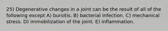 25) Degenerative changes in a joint can be the result of all of the following except A) bursitis. B) bacterial infection. C) mechanical stress. D) immobilization of the joint. E) inflammation.