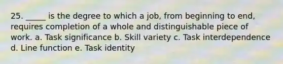 25. _____ is the degree to which a job, from beginning to end, requires completion of a whole and distinguishable piece of work. a. Task significance b. Skill variety c. Task interdependence d. Line function e. Task identity