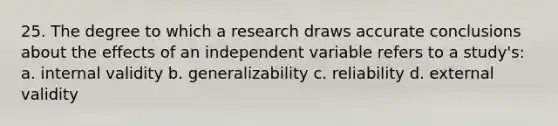 25. The degree to which a research draws accurate conclusions about the effects of an independent variable refers to a study's: a. internal validity b. generalizability c. reliability d. external validity