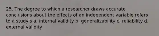 25. The degree to which a researcher draws accurate conclusions about the effects of an independent variable refers to a study's a. internal validity b. generalizability c. reliability d. external validity