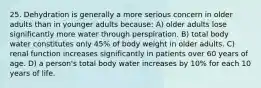 25. Dehydration is generally a more serious concern in older adults than in younger adults because: A) older adults lose significantly more water through perspiration. B) total body water constitutes only 45% of body weight in older adults. C) renal function increases significantly in patients over 60 years of age. D) a person's total body water increases by 10% for each 10 years of life.