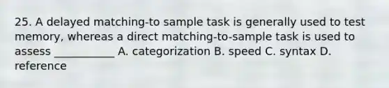 25. A delayed matching-to sample task is generally used to test memory, whereas a direct matching-to-sample task is used to assess ___________ A. categorization B. speed C. syntax D. reference