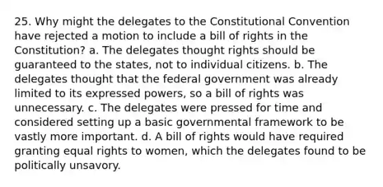 25. Why might the delegates to the Constitutional Convention have rejected a motion to include a bill of rights in the Constitution? a. The delegates thought rights should be guaranteed to the states, not to individual citizens. b. The delegates thought that the federal government was already limited to its expressed powers, so a bill of rights was unnecessary. c. The delegates were pressed for time and considered setting up a basic governmental framework to be vastly more important. d. A bill of rights would have required granting equal rights to women, which the delegates found to be politically unsavory.