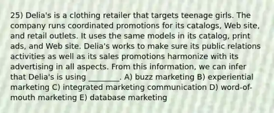 25) Delia's is a clothing retailer that targets teenage girls. The company runs coordinated promotions for its catalogs, Web site, and retail outlets. It uses the same models in its catalog, print ads, and Web site. Delia's works to make sure its public relations activities as well as its sales promotions harmonize with its advertising in all aspects. From this information, we can infer that Delia's is using ________. A) buzz marketing B) experiential marketing C) integrated marketing communication D) word-of-mouth marketing E) database marketing