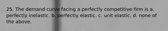 25. The demand curve facing a perfectly competitive firm is a. perfectly inelastic. b. perfectly elastic. c. unit elastic. d. none of the above.