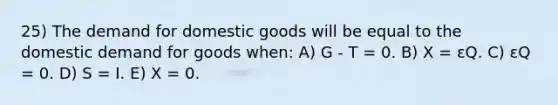 25) The demand for domestic goods will be equal to the domestic demand for goods when: A) G - T = 0. B) X = εQ. C) εQ = 0. D) S = I. E) X = 0.