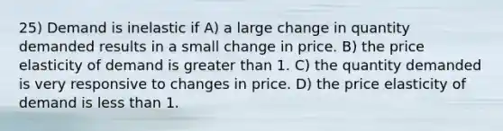 25) Demand is inelastic if A) a large change in quantity demanded results in a small change in price. B) the price elasticity of demand is greater than 1. C) the quantity demanded is very responsive to changes in price. D) the price elasticity of demand is less than 1.