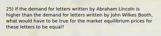 25) If the demand for letters written by Abraham Lincoln is higher than the demand for letters written by John Wilkes Booth, what would have to be true for the market equilibrium prices for these letters to be equal?