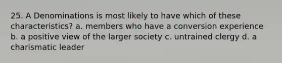 25. A Denominations is most likely to have which of these characteristics? a. members who have a conversion experience b. a positive view of the larger society c. untrained clergy d. a charismatic leader