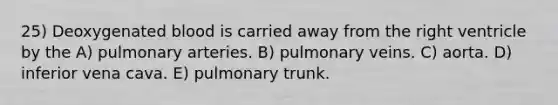 25) Deoxygenated blood is carried away from the right ventricle by the A) pulmonary arteries. B) pulmonary veins. C) aorta. D) inferior vena cava. E) pulmonary trunk.