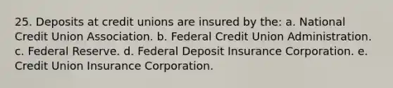 25. Deposits at credit unions are insured by the: a. National Credit Union Association. b. Federal Credit Union Administration. c. Federal Reserve. d. Federal Deposit Insurance Corporation. e. Credit Union Insurance Corporation.