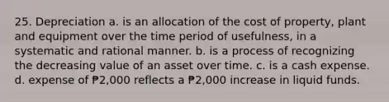 25. Depreciation a. is an allocation of the cost of property, plant and equipment over the time period of usefulness, in a systematic and rational manner. b. is a process of recognizing the decreasing value of an asset over time. c. is a cash expense. d. expense of ₱2,000 reflects a ₱2,000 increase in liquid funds.