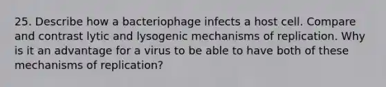 25. Describe how a bacteriophage infects a host cell. Compare and contrast lytic and lysogenic mechanisms of replication. Why is it an advantage for a virus to be able to have both of these mechanisms of replication?