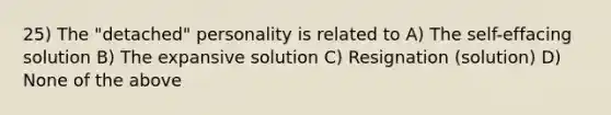 25) The "detached" personality is related to A) The self-effacing solution B) The expansive solution C) Resignation (solution) D) None of the above