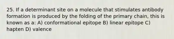 25. If a determinant site on a molecule that stimulates antibody formation is produced by the folding of the primary chain, this is known as a: A) conformational epitope B) linear epitope C) hapten D) valence