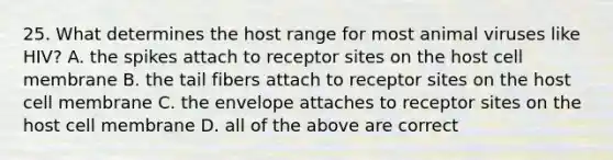 25. What determines the host range for most animal viruses like HIV? A. the spikes attach to receptor sites on the host cell membrane B. the tail fibers attach to receptor sites on the host cell membrane C. the envelope attaches to receptor sites on the host cell membrane D. all of the above are correct