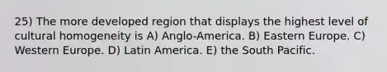 25) The more developed region that displays the highest level of cultural homogeneity is A) Anglo-America. B) Eastern Europe. C) Western Europe. D) Latin America. E) the South Pacific.