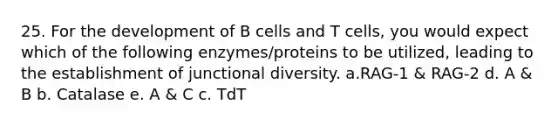 25. For the development of B cells and T cells, you would expect which of the following enzymes/proteins to be utilized, leading to the establishment of junctional diversity. a.RAG-1 & RAG-2 d. A & B b. Catalase e. A & C c. TdT