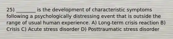 25) ________ is the development of characteristic symptoms following a psychologically distressing event that is outside the range of usual human experience. A) Long-term crisis reaction B) Crisis C) Acute stress disorder D) Posttraumatic stress disorder