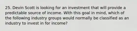 25. Devin Scott is looking for an investment that will provide a predictable source of income. With this goal in mind, which of the following industry groups would normally be classified as an industry to invest in for income?