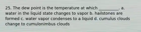 25. The dew point is the temperature at which __________. a. water in the liquid state changes to vapor b. hailstones are formed c. water vapor condenses to a liquid d. cumulus clouds change to cumulonimbus clouds