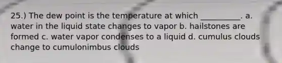 25.) The dew point is the temperature at which __________. a. water in the liquid state changes to vapor b. hailstones are formed c. water vapor condenses to a liquid d. cumulus clouds change to cumulonimbus clouds