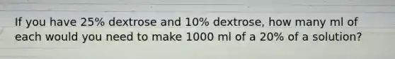 If you have 25% dextrose and 10% dextrose, how many ml of each would you need to make 1000 ml of a 20% of a solution?