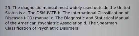 25. The diagnostic manual most widely used outside the United States is a. The DSM-IV-TR b. The International Classification of Diseases (ICD) manual c. The Diagnostic and Statistical Manual of the American Psychiatric Association d. The Spearman Classification of Psychiatric Disorders