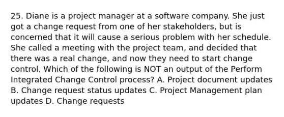 25. Diane is a project manager at a software company. She just got a change request from one of her stakeholders, but is concerned that it will cause a serious problem with her schedule. She called a meeting with the project team, and decided that there was a real change, and now they need to start change control. Which of the following is NOT an output of the Perform Integrated Change Control process? A. Project document updates B. Change request status updates C. Project Management plan updates D. Change requests