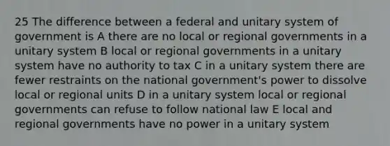 25 The difference between a federal and unitary system of government is A there are no local or regional governments in a unitary system B local or regional governments in a unitary system have no authority to tax C in a unitary system there are fewer restraints on the national government's power to dissolve local or regional units D in a unitary system local or regional governments can refuse to follow national law E local and regional governments have no power in a unitary system