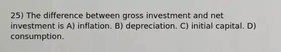 25) The difference between gross investment and net investment is A) inflation. B) depreciation. C) initial capital. D) consumption.