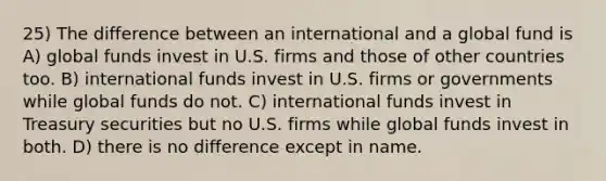 25) The difference between an international and a global fund is A) global funds invest in U.S. firms and those of other countries too. B) international funds invest in U.S. firms or governments while global funds do not. C) international funds invest in Treasury securities but no U.S. firms while global funds invest in both. D) there is no difference except in name.