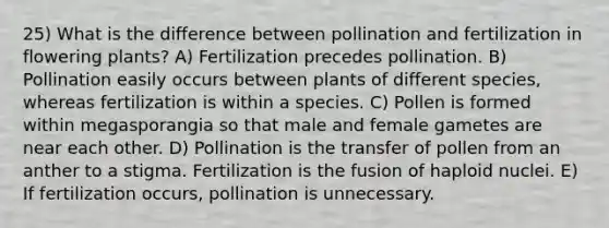 25) What is the difference between pollination and fertilization in flowering plants? A) Fertilization precedes pollination. B) Pollination easily occurs between plants of different species, whereas fertilization is within a species. C) Pollen is formed within megasporangia so that male and female gametes are near each other. D) Pollination is the transfer of pollen from an anther to a stigma. Fertilization is the fusion of haploid nuclei. E) If fertilization occurs, pollination is unnecessary.