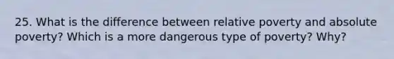 25. What is the difference between relative poverty and absolute poverty? Which is a more dangerous type of poverty? Why?