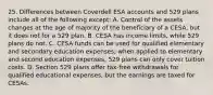 25. Differences between Coverdell ESA accounts and 529 plans include all of the following except: A. Control of the assets changes at the age of majority of the beneficiary of a CESA, but it does not for a 529 plan. B. CESA has income limits, while 529 plans do not. C. CESA funds can be used for qualified elementary and secondary education expenses; when applied to elementary and second education expenses, 529 plans can only cover tuition costs. D. Section 529 plans offer tax-free withdrawals for qualified educational expenses, but the earnings are taxed for CESAs.