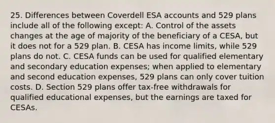 25. Differences between Coverdell ESA accounts and 529 plans include all of the following except: A. Control of the assets changes at the age of majority of the beneficiary of a CESA, but it does not for a 529 plan. B. CESA has income limits, while 529 plans do not. C. CESA funds can be used for qualified elementary and secondary education expenses; when applied to elementary and second education expenses, 529 plans can only cover tuition costs. D. Section 529 plans offer tax-free withdrawals for qualified educational expenses, but the earnings are taxed for CESAs.