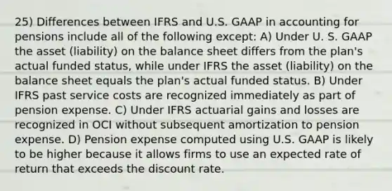 25) Differences between IFRS and U.S. GAAP in accounting for pensions include all of the following except: A) Under U. S. GAAP the asset (liability) on the balance sheet differs from the plan's actual funded status, while under IFRS the asset (liability) on the balance sheet equals the plan's actual funded status. B) Under IFRS past service costs are recognized immediately as part of pension expense. C) Under IFRS actuarial gains and losses are recognized in OCI without subsequent amortization to pension expense. D) Pension expense computed using U.S. GAAP is likely to be higher because it allows firms to use an expected rate of return that exceeds the discount rate.