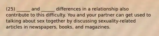 (25) ______ and ______ differences in a relationship also contribute to this difficulty. You and your partner can get used to talking about sex together by discussing sexuality-related articles in newspapers, books, and magazines.