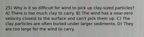 25) Why is it so difficult for wind to pick up clay-sized particles? A) There is too much clay to carry. B) The wind has a near-zero velocity closest to the surface and can't pick them up. C) The clay particles are often buried under larger sediments. D) They are too large for the wind to carry.