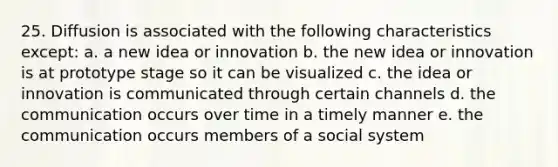 25. Diffusion is associated with the following characteristics except: a. a new idea or innovation b. the new idea or innovation is at prototype stage so it can be visualized c. the idea or innovation is communicated through certain channels d. the communication occurs over time in a timely manner e. the communication occurs members of a social system