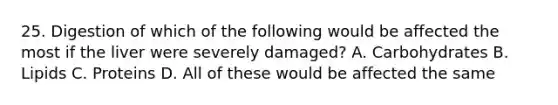 25. Digestion of which of the following would be affected the most if the liver were severely damaged? A. Carbohydrates B. Lipids C. Proteins D. All of these would be affected the same